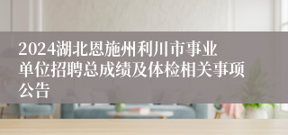 2024湖北恩施州利川市事业单位招聘总成绩及体检相关事项公告