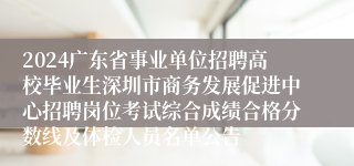 2024广东省事业单位招聘高校毕业生深圳市商务发展促进中心招聘岗位考试综合成绩合格分数线及体检人员名单公告
