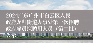 2024广东广州市白云区人民政府龙归街道办事处第一次招聘政府雇员拟聘用人员（第二批）公示