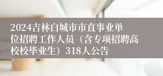 2024吉林白城市市直事业单位招聘工作人员（含专项招聘高校校毕业生）318人公告