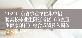 2024广东省事业单位集中招聘高校毕业生阳江考区（市直卫生健康单位）综合成绩及入围体检人员名单公告
