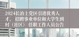 2024长治上党区引进优秀人才、 招聘事业单位和大学生到村（社区） 任职工作人员公告