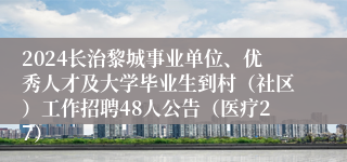 2024长治黎城事业单位、优秀人才及大学毕业生到村（社区）工作招聘48人公告（医疗27）