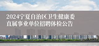 2024宁夏自治区卫生健康委直属事业单位招聘体检公告