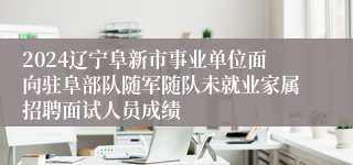 2024辽宁阜新市事业单位面向驻阜部队随军随队未就业家属招聘面试人员成绩