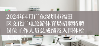 2024年4月广东深圳市福田区文化广电旅游体育局招聘特聘岗位工作人员总成绩及入围体检人员公告