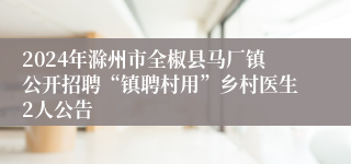 2024年滁州市全椒县马厂镇公开招聘“镇聘村用”乡村医生2人公告