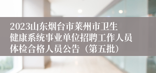 2023山东烟台市莱州市卫生健康系统事业单位招聘工作人员体检合格人员公告（第五批）