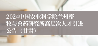 2024中国农业科学院兰州畜牧与兽药研究所高层次人才引进公告（甘肃）