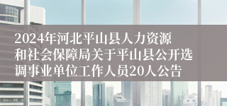 2024年河北平山县人力资源和社会保障局关于平山县公开选调事业单位工作人员20人公告