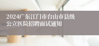 2024广东江门市台山市县级公立医院招聘面试通知