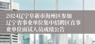 2024辽宁阜新市海州区参加辽宁省事业单位集中招聘区直事业单位面试人员成绩公告