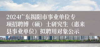 2024广东揭阳市事业单位专项招聘博（硕）士研究生（惠来县事业单位）拟聘用对象公示