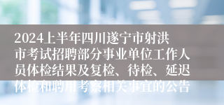 2024上半年四川遂宁市射洪市考试招聘部分事业单位工作人员体检结果及复检、待检、延迟体检和聘用考察相关事宜的公告