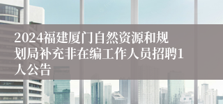 2024福建厦门自然资源和规划局补充非在编工作人员招聘1人公告