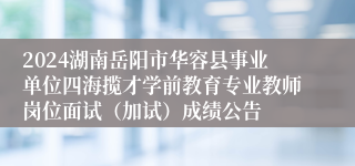 2024湖南岳阳市华容县事业单位四海揽才学前教育专业教师岗位面试（加试）成绩公告