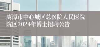 鹰潭市中心城区总医院人民医院院区2024年博士招聘公告