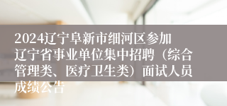 2024辽宁阜新市细河区参加辽宁省事业单位集中招聘（综合管理类、医疗卫生类）面试人员成绩公告