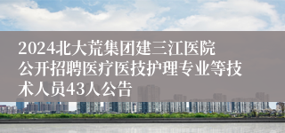 2024北大荒集团建三江医院公开招聘医疗医技护理专业等技术人员43人公告