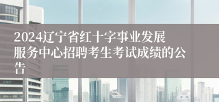 2024辽宁省红十字事业发展服务中心招聘考生考试成绩的公告