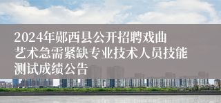 2024年郧西县公开招聘戏曲艺术急需紧缺专业技术人员技能测试成绩公告