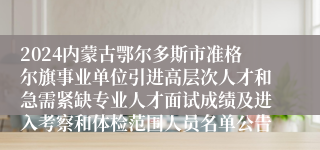 2024内蒙古鄂尔多斯市准格尔旗事业单位引进高层次人才和急需紧缺专业人才面试成绩及进入考察和体检范围人员名单公告