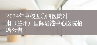 2024年中核五〇四医院?甘肃（兰州）国际陆港中心医院招聘公告