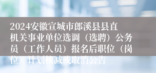 2024安徽宣城市郎溪县县直机关事业单位选调（选聘）公务员（工作人员）报名后职位（岗位）计划核减或取消公告