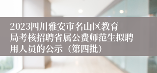 2023四川雅安市名山区教育局考核招聘省属公费师范生拟聘用人员的公示（第四批）