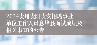 2024贵州贵阳贵安招聘事业单位工作人员息烽县面试成绩及相关事宜的公告