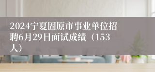 2024宁夏固原市事业单位招聘6月29日面试成绩（153人）