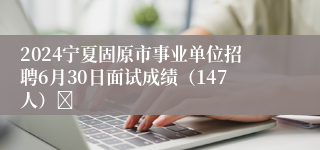 2024宁夏固原市事业单位招聘6月30日面试成绩（147人）	