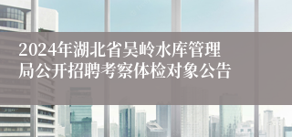 2024年湖北省吴岭水库管理局公开招聘考察体检对象公告