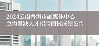 2024云南普洱市融媒体中心急需紧缺人才招聘面试成绩公告