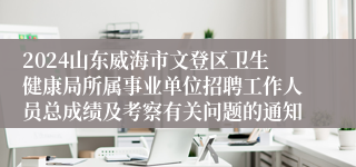 2024山东威海市文登区卫生健康局所属事业单位招聘工作人员总成绩及考察有关问题的通知
