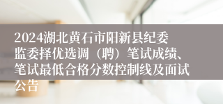 2024湖北黄石市阳新县纪委监委择优选调（聘）笔试成绩、笔试最低合格分数控制线及面试公告