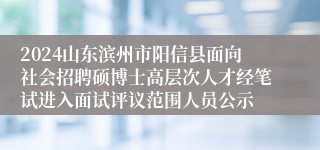 2024山东滨州市阳信县面向社会招聘硕博士高层次人才经笔试进入面试评议范围人员公示