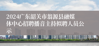 2024广东韶关市翁源县融媒体中心招聘播音主持拟聘人员公示