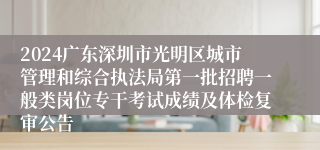 2024广东深圳市光明区城市管理和综合执法局第一批招聘一般类岗位专干考试成绩及体检复审公告