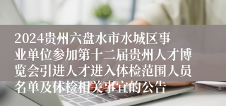 2024贵州六盘水市水城区事业单位参加第十二届贵州人才博览会引进人才进入体检范围人员名单及体检相关事宜的公告