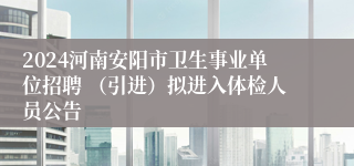 2024河南安阳市卫生事业单位招聘 （引进）拟进入体检人员公告