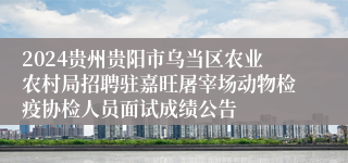 2024贵州贵阳市乌当区农业农村局招聘驻嘉旺屠宰场动物检疫协检人员面试成绩公告