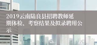 2019云南陆良县招聘教师延期体检、考察结果及拟录聘用公示