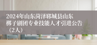 2024年山东菏泽郓城县山东梆子剧团专业技能人才引进公告（2人）