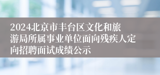 2024北京市丰台区文化和旅游局所属事业单位面向残疾人定向招聘面试成绩公示