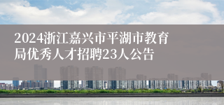 2024浙江嘉兴市平湖市教育局优秀人才招聘23人公告