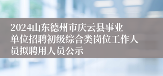 2024山东德州市庆云县事业单位招聘初级综合类岗位工作人员拟聘用人员公示