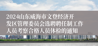 2024山东威海市文登经济开发区管理委员会选聘聘任制工作人员考察合格人员体检的通知