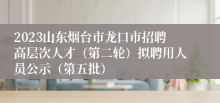 2023山东烟台市龙口市招聘高层次人才（第二轮）拟聘用人员公示（第五批）