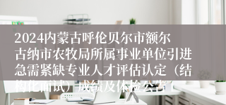 2024内蒙古呼伦贝尔市额尔古纳市农牧局所属事业单位引进急需紧缺专业人才评估认定（结构化面试）成绩及体检公告